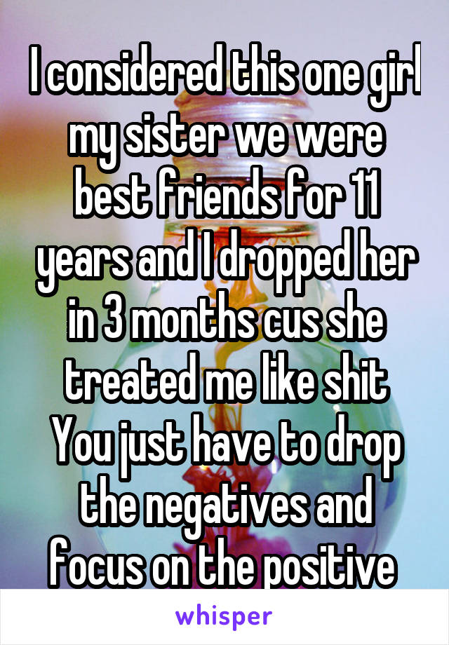 I considered this one girl my sister we were best friends for 11 years and I dropped her in 3 months cus she treated me like shit
You just have to drop the negatives and focus on the positive 