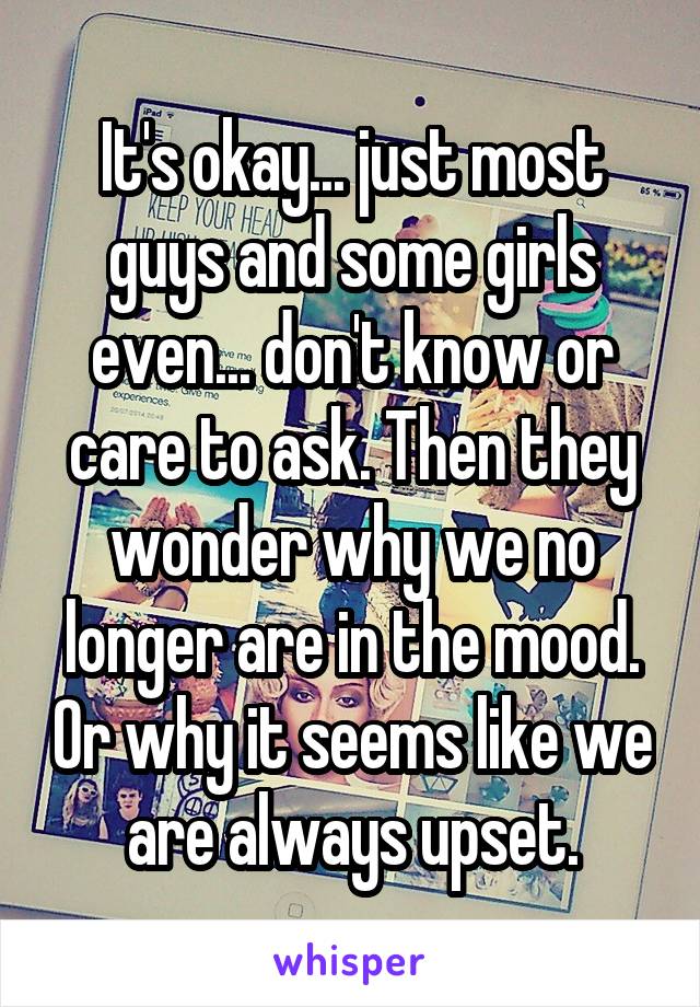 It's okay... just most guys and some girls even... don't know or care to ask. Then they wonder why we no longer are in the mood. Or why it seems like we are always upset.