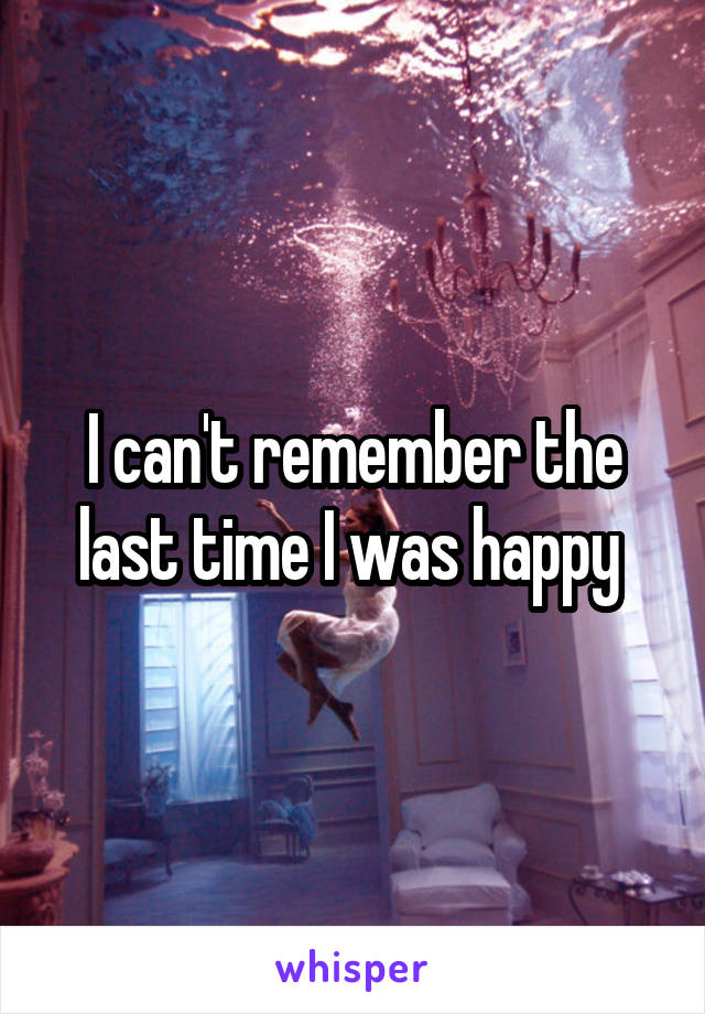 I can't remember the last time I was happy 