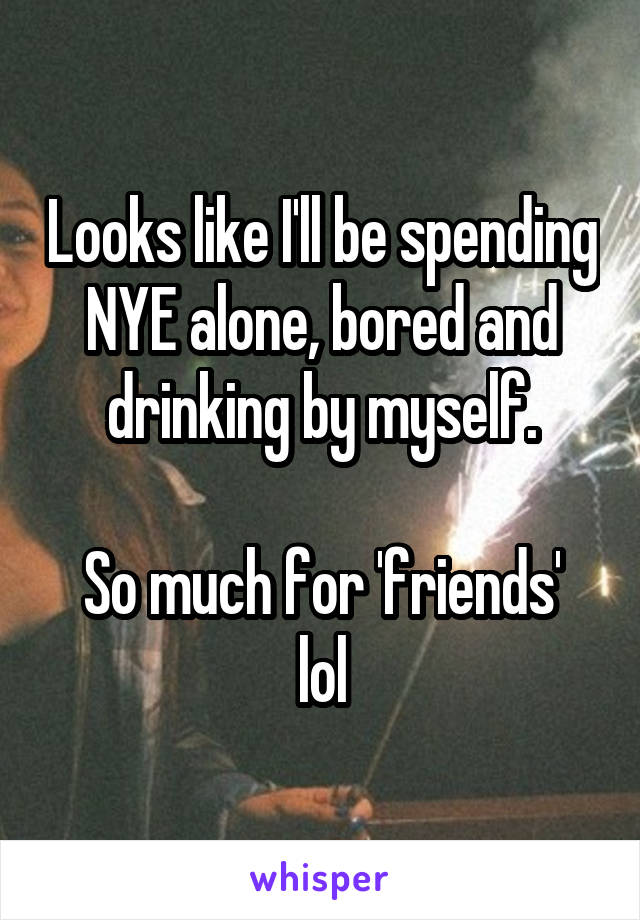 Looks like I'll be spending NYE alone, bored and drinking by myself.

So much for 'friends' lol
