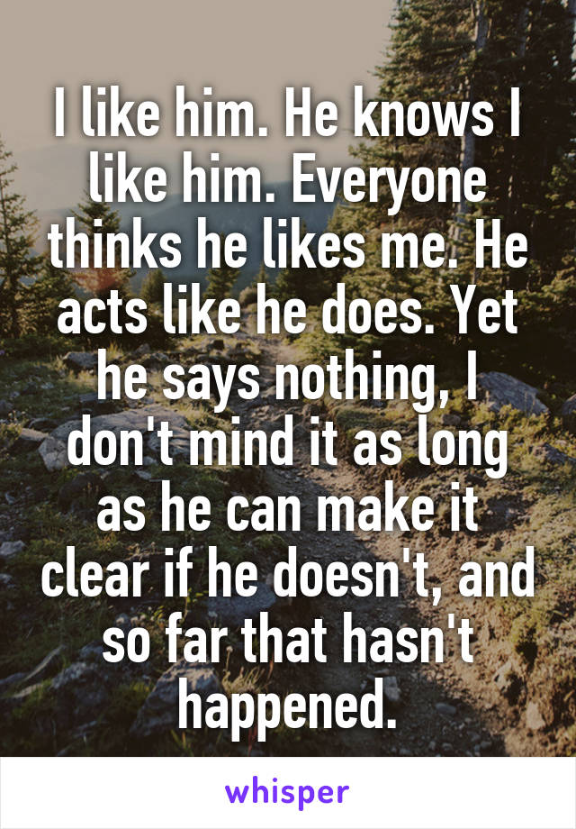 I like him. He knows I like him. Everyone thinks he likes me. He acts like he does. Yet he says nothing, I don't mind it as long as he can make it clear if he doesn't, and so far that hasn't happened.