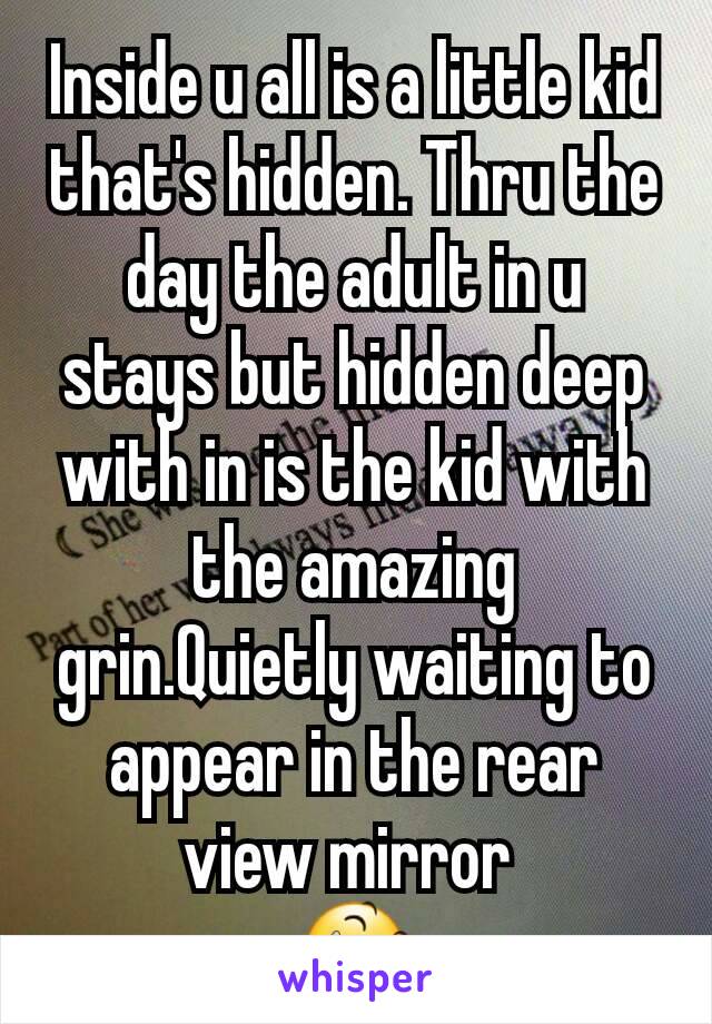 Inside u all is a little kid that's hidden. Thru the day the adult in u stays but hidden deep with in is the kid with the amazing grin.Quietly waiting to appear in the rear view mirror 
😆