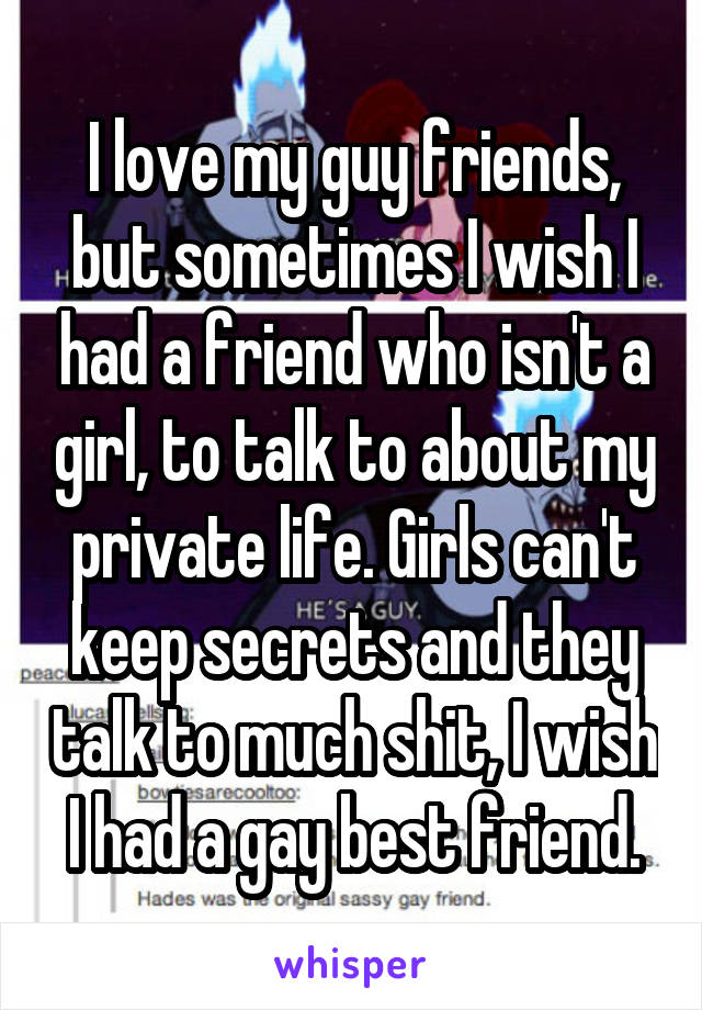 I love my guy friends, but sometimes I wish I had a friend who isn't a girl, to talk to about my private life. Girls can't keep secrets and they talk to much shit, I wish I had a gay best friend.