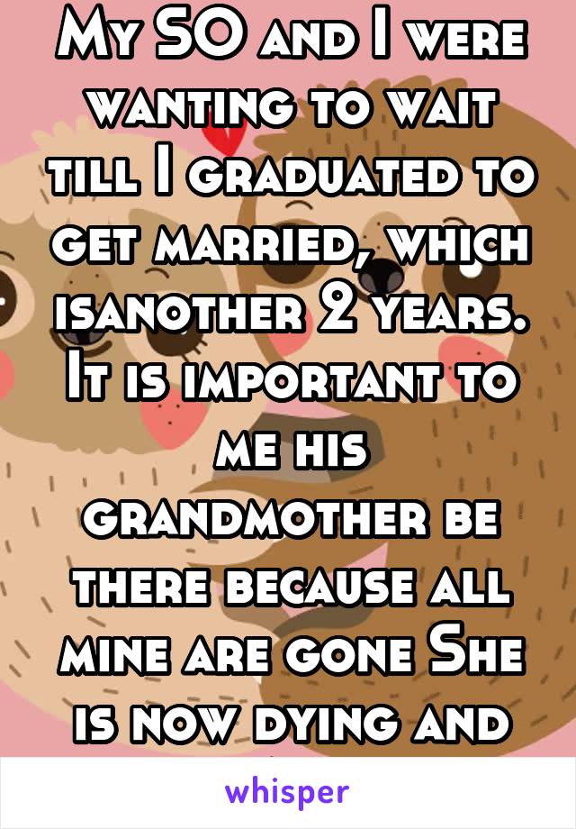 My SO and I were wanting to wait till I graduated to get married, which isanother 2 years. It is important to me his grandmother be there because all mine are gone She is now dying and given 4 months 