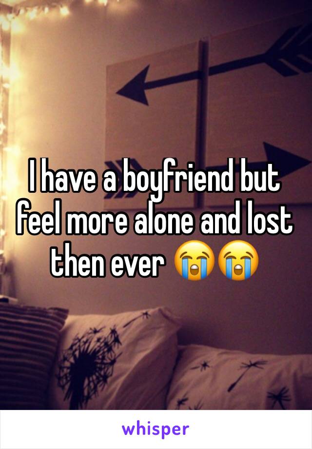 I have a boyfriend but feel more alone and lost then ever 😭😭 