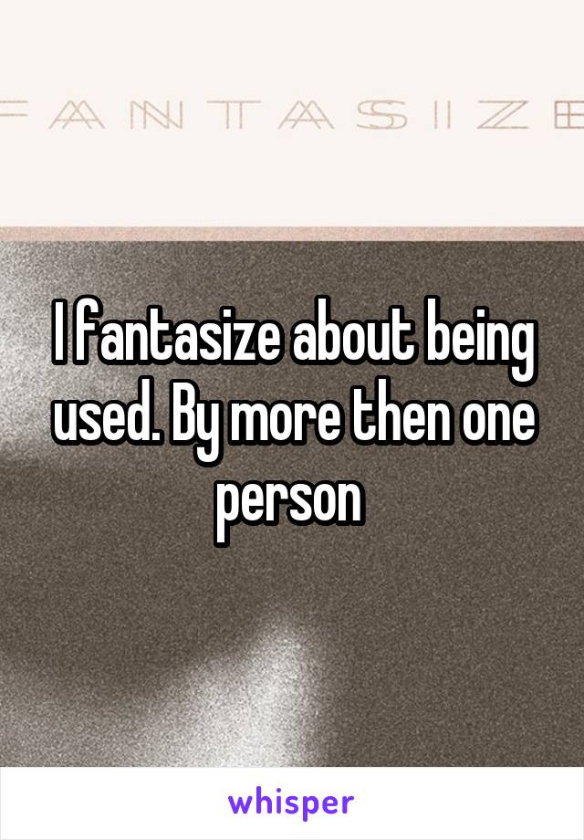 I fantasize about being used. By more then one person 