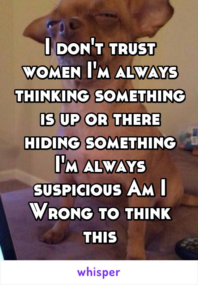 I don't trust women I'm always thinking something is up or there hiding something I'm always suspicious Am I Wrong to think this