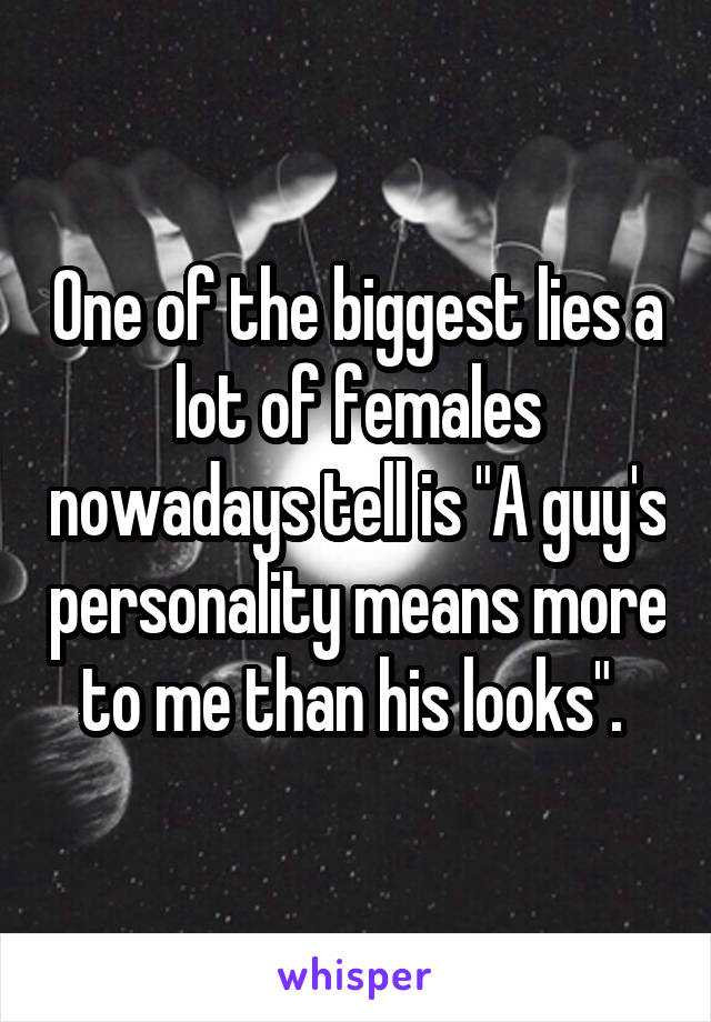 One of the biggest lies a lot of females nowadays tell is "A guy's personality means more to me than his looks". 