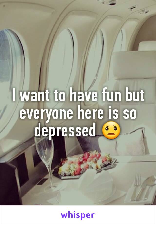 I want to have fun but everyone here is so depressed 😦