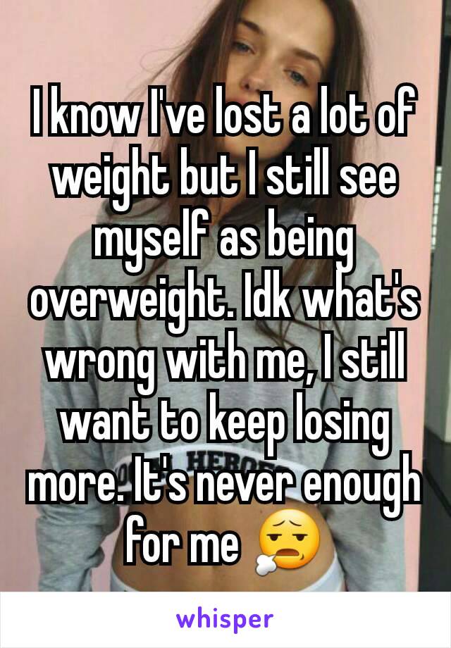 I know I've lost a lot of weight but I still see myself as being overweight. Idk what's wrong with me, I still want to keep losing more. It's never enough for me 😧