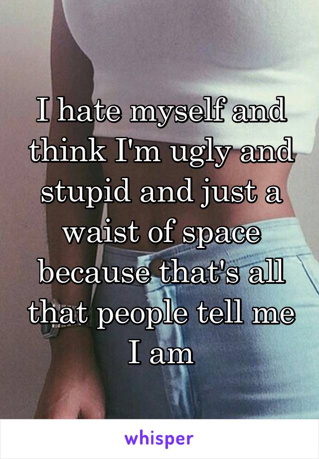 I hate myself and think I'm ugly and stupid and just a waist of space because that's all that people tell me I am