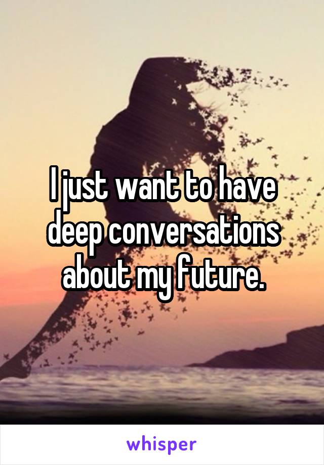 I just want to have deep conversations about my future.