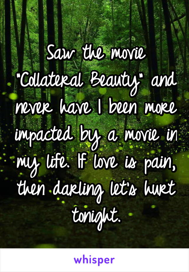 Saw the movie "Collateral Beauty" and never have I been more impacted by a movie in my life. If love is pain, then darling let's hurt tonight.