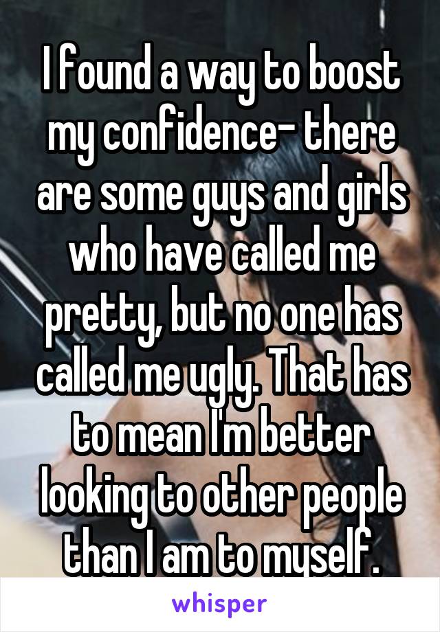 I found a way to boost my confidence- there are some guys and girls who have called me pretty, but no one has called me ugly. That has to mean I'm better looking to other people than I am to myself.