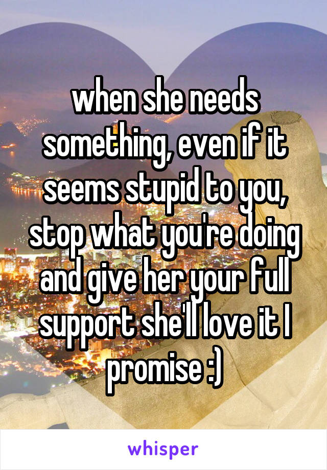 when she needs something, even if it seems stupid to you, stop what you're doing and give her your full support she'll love it I promise :)