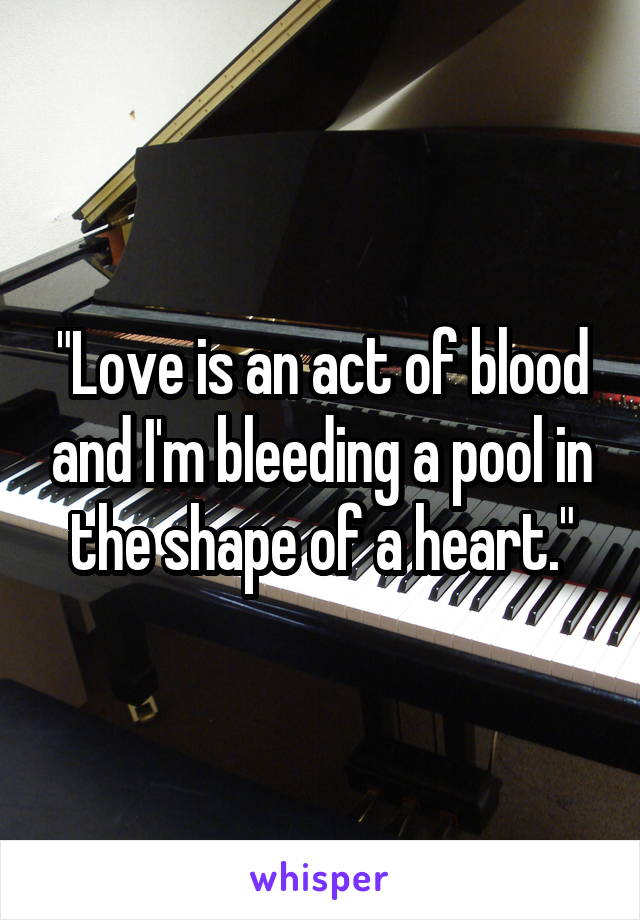 "Love is an act of blood and I'm bleeding a pool in the shape of a heart."