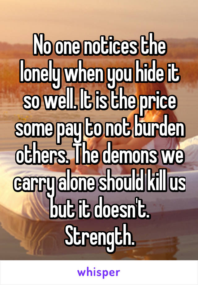 No one notices the lonely when you hide it so well. It is the price some pay to not burden others. The demons we carry alone should kill us but it doesn't. Strength.