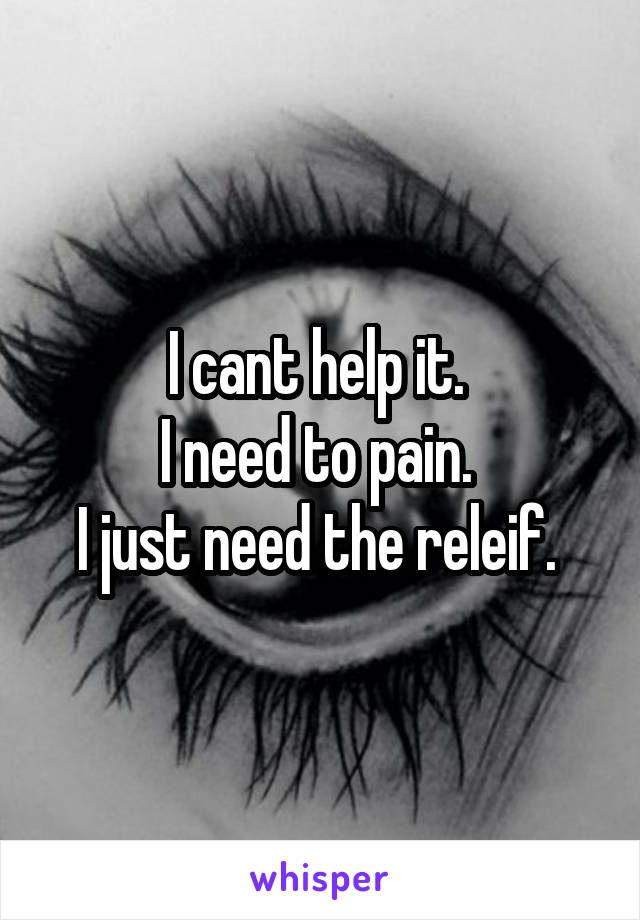 I cant help it. 
I need to pain. 
I just need the releif. 