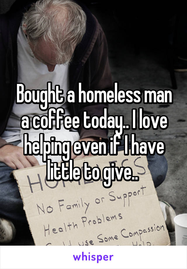 Bought a homeless man a coffee today.. I love helping even if I have little to give.. 