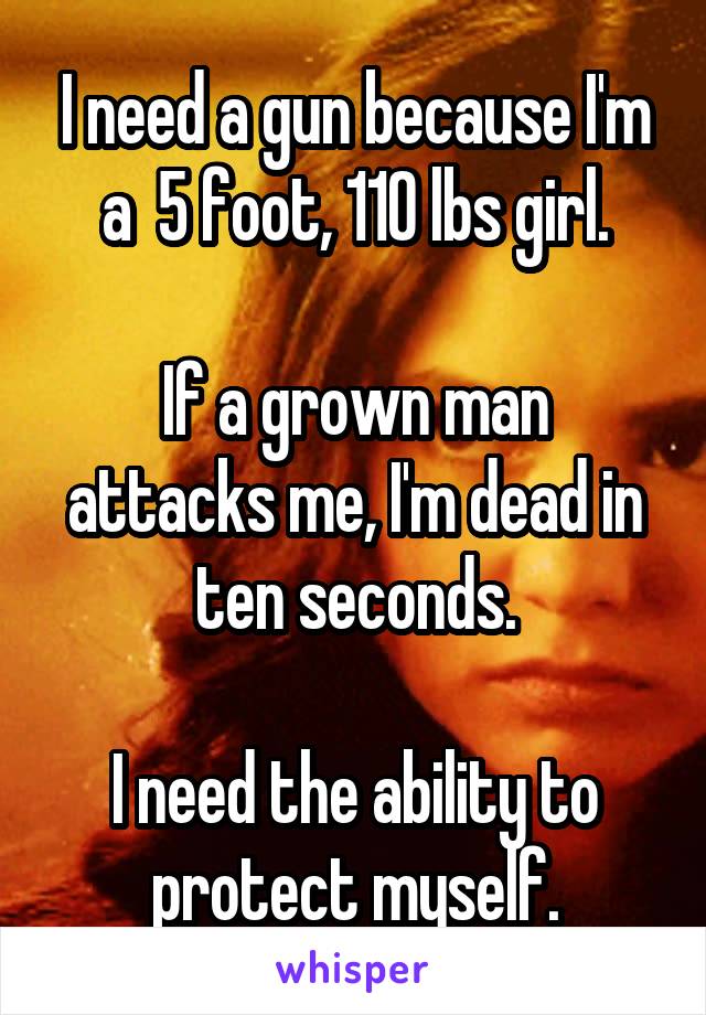 I need a gun because I'm a  5 foot, 110 lbs girl.

If a grown man attacks me, I'm dead in ten seconds.

I need the ability to protect myself.