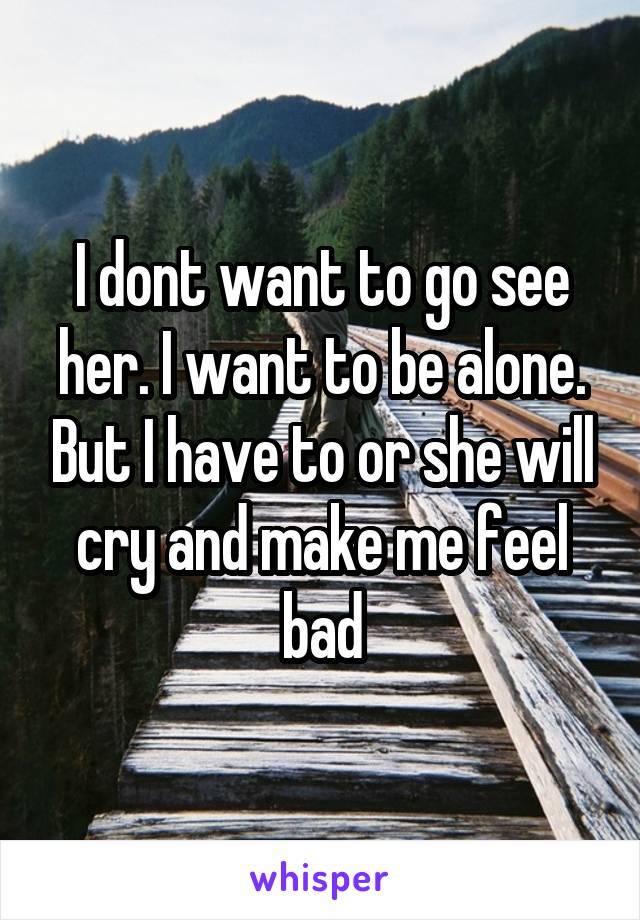 I dont want to go see her. I want to be alone. But I have to or she will cry and make me feel bad