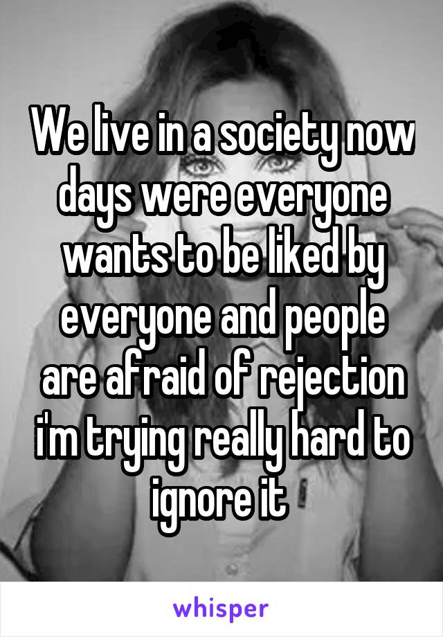 We live in a society now days were everyone wants to be liked by everyone and people are afraid of rejection i'm trying really hard to ignore it 