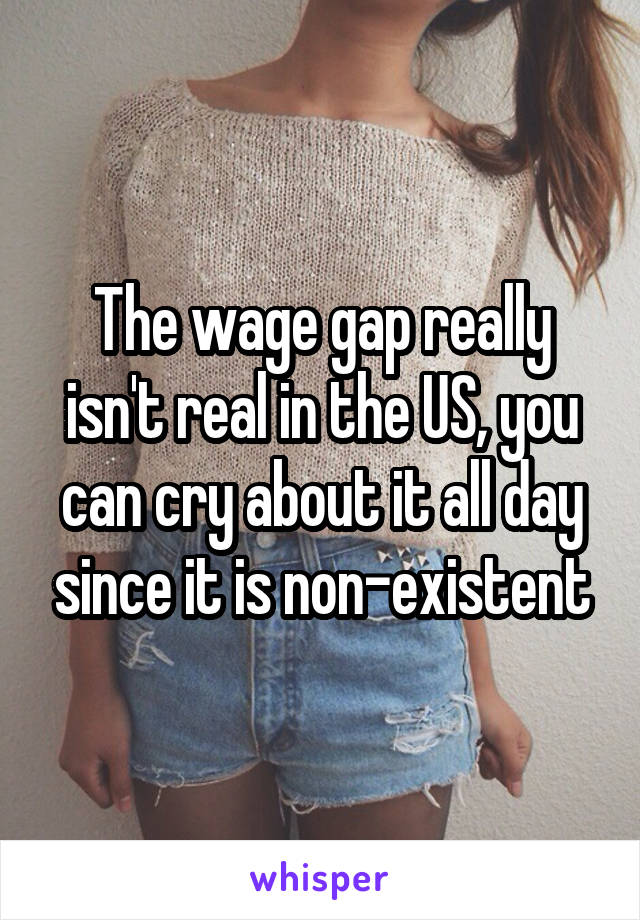 The wage gap really isn't real in the US, you can cry about it all day since it is non-existent