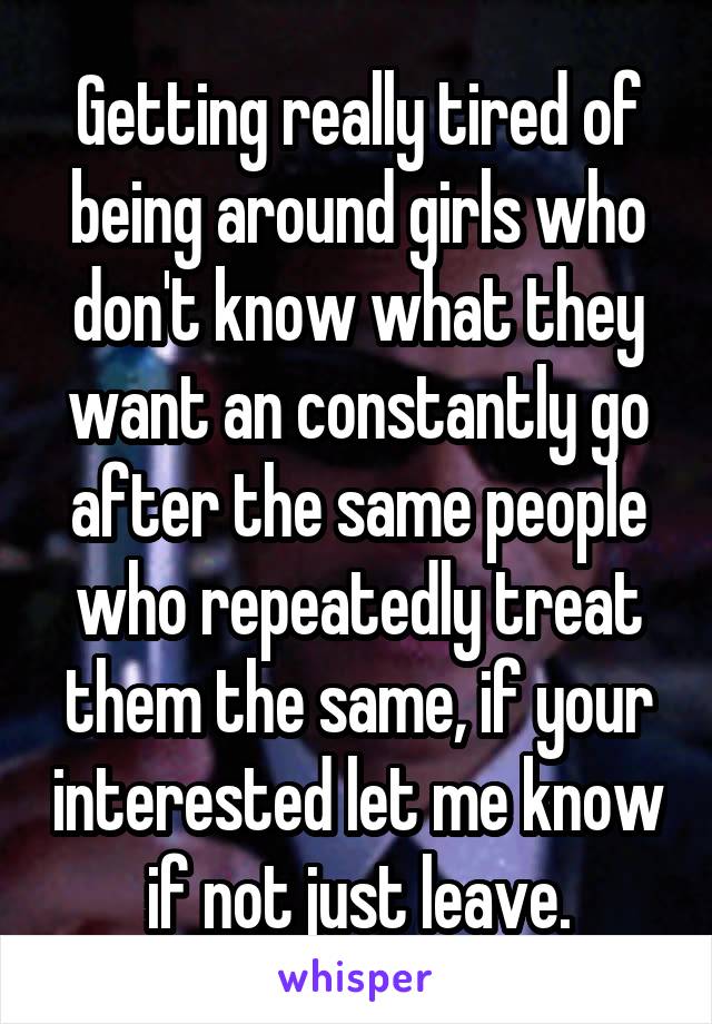 Getting really tired of being around girls who don't know what they want an constantly go after the same people who repeatedly treat them the same, if your interested let me know if not just leave.