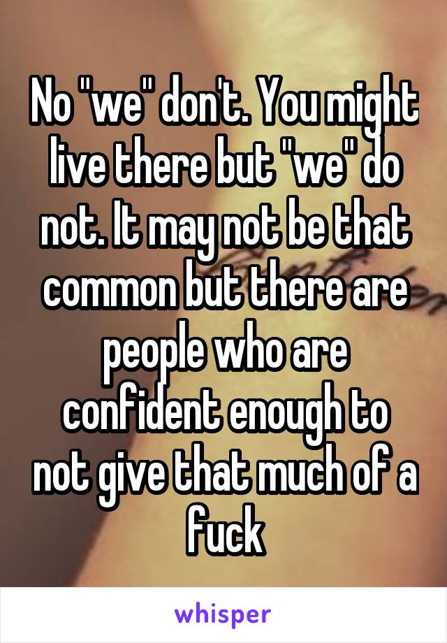 No "we" don't. You might live there but "we" do not. It may not be that common but there are people who are confident enough to not give that much of a fuck