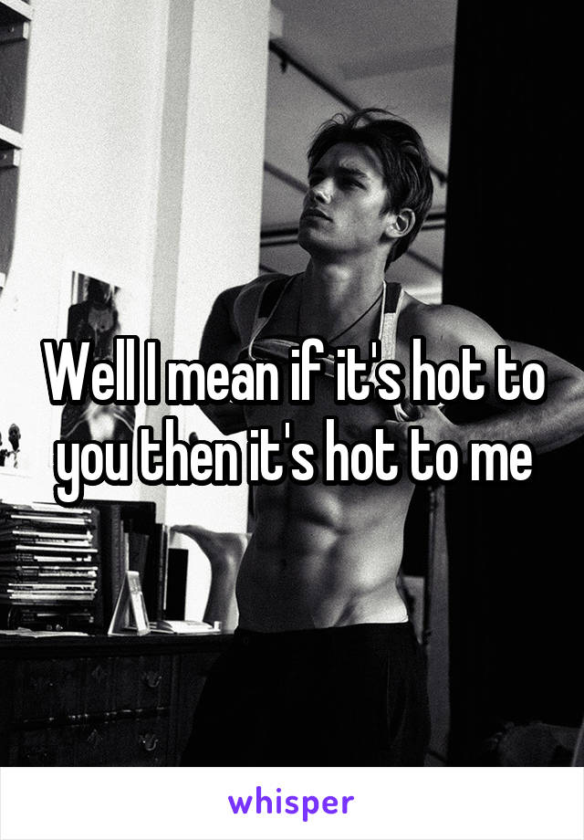 Well I mean if it's hot to you then it's hot to me