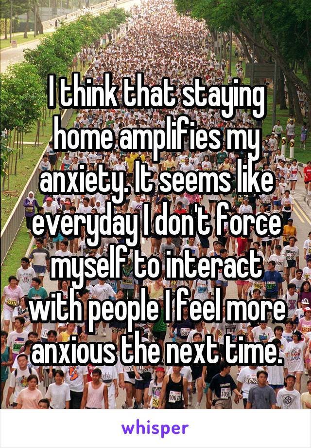 I think that staying home amplifies my anxiety. It seems like everyday I don't force myself to interact with people I feel more anxious the next time.