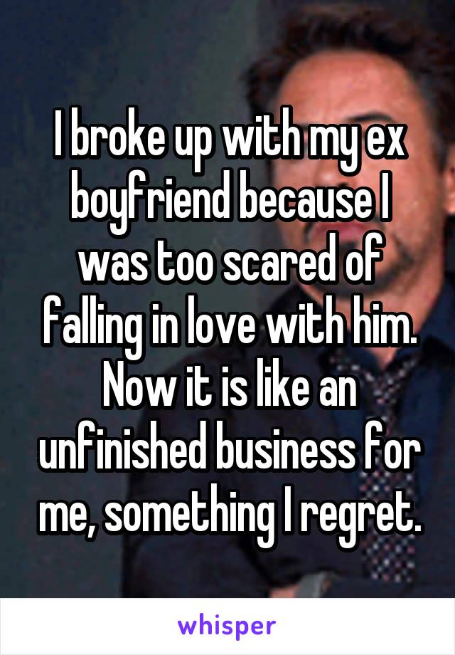I broke up with my ex boyfriend because I was too scared of falling in love with him. Now it is like an unfinished business for me, something I regret.