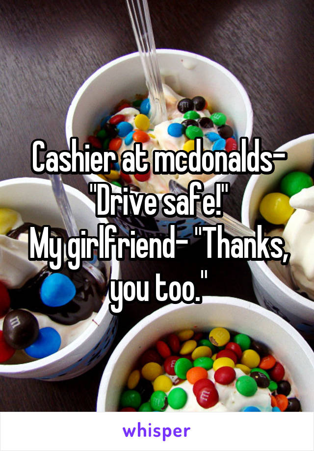 Cashier at mcdonalds- "Drive safe!"
My girlfriend- "Thanks, you too."