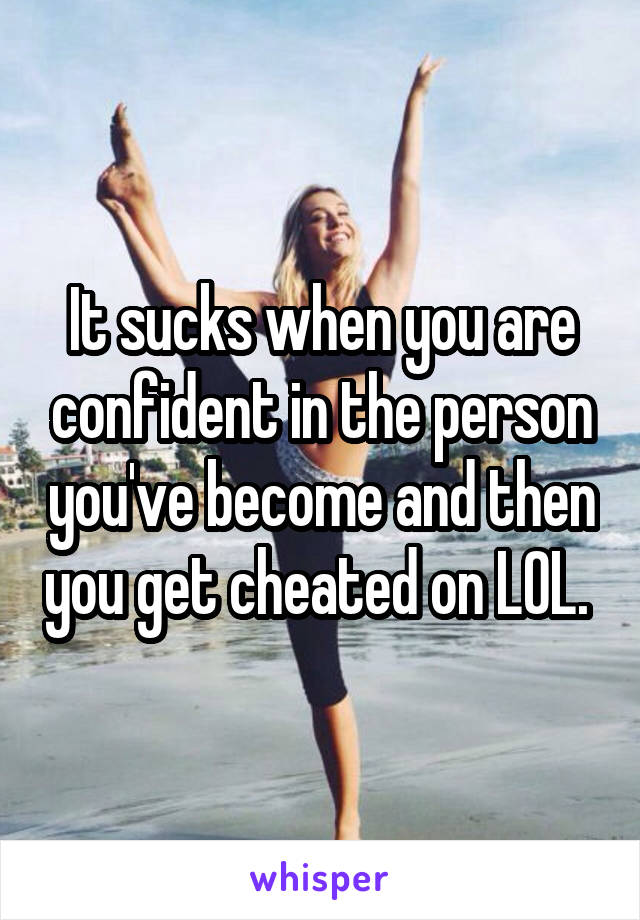 It sucks when you are confident in the person you've become and then you get cheated on LOL. 
