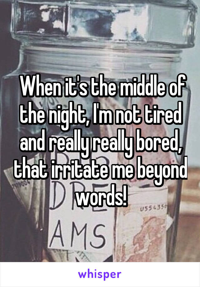  When it's the middle of the night, I'm not tired and really really bored, that irritate me beyond words!