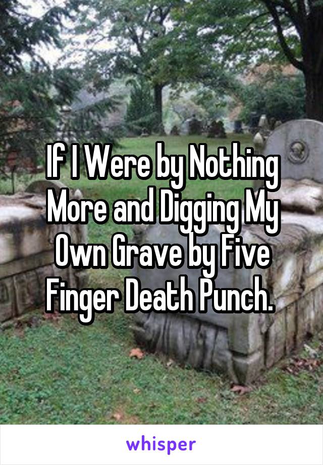 If I Were by Nothing More and Digging My Own Grave by Five Finger Death Punch. 