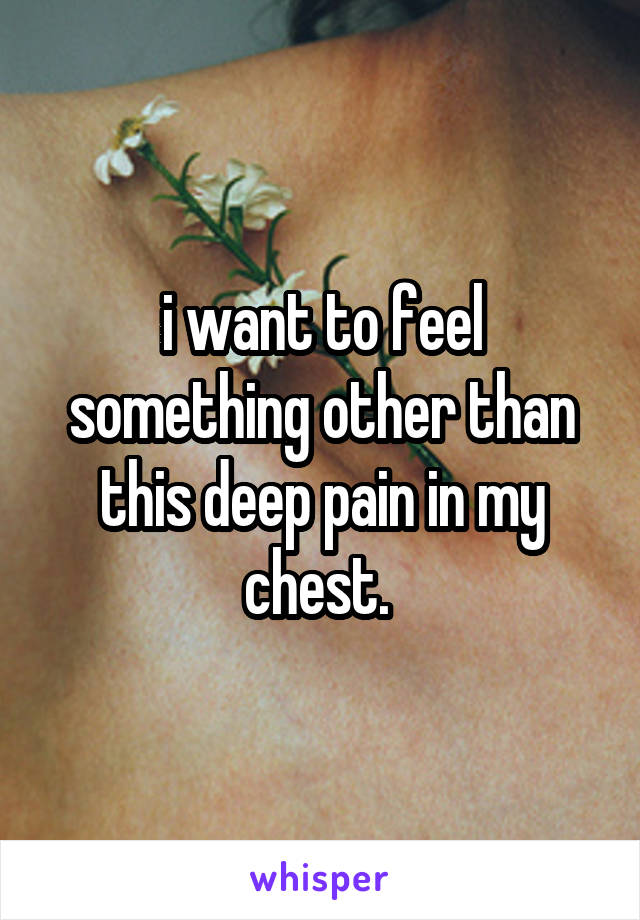 i want to feel something other than this deep pain in my chest. 