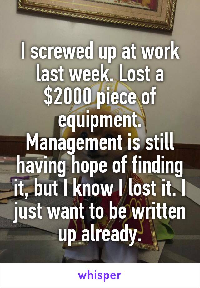 I screwed up at work last week. Lost a $2000 piece of equipment. Management is still having hope of finding it, but I know I lost it. I just want to be written up already.