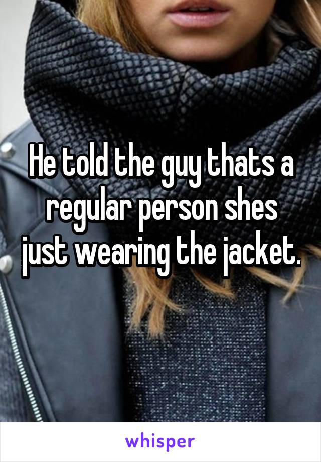 He told the guy thats a regular person shes just wearing the jacket. 