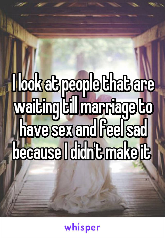 I look at people that are waiting till marriage to have sex and feel sad because I didn't make it 