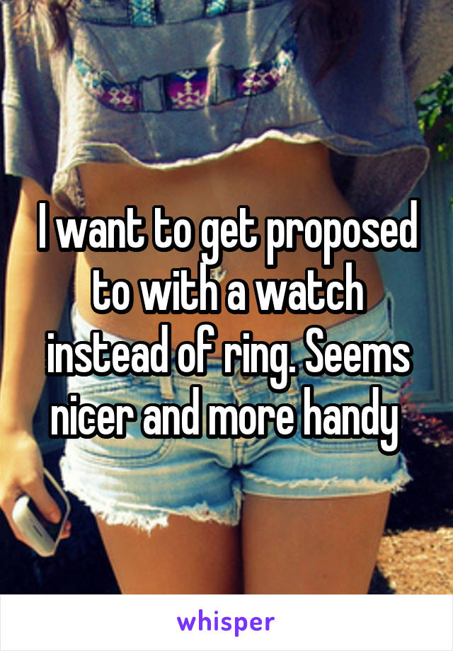 I want to get proposed to with a watch instead of ring. Seems nicer and more handy 