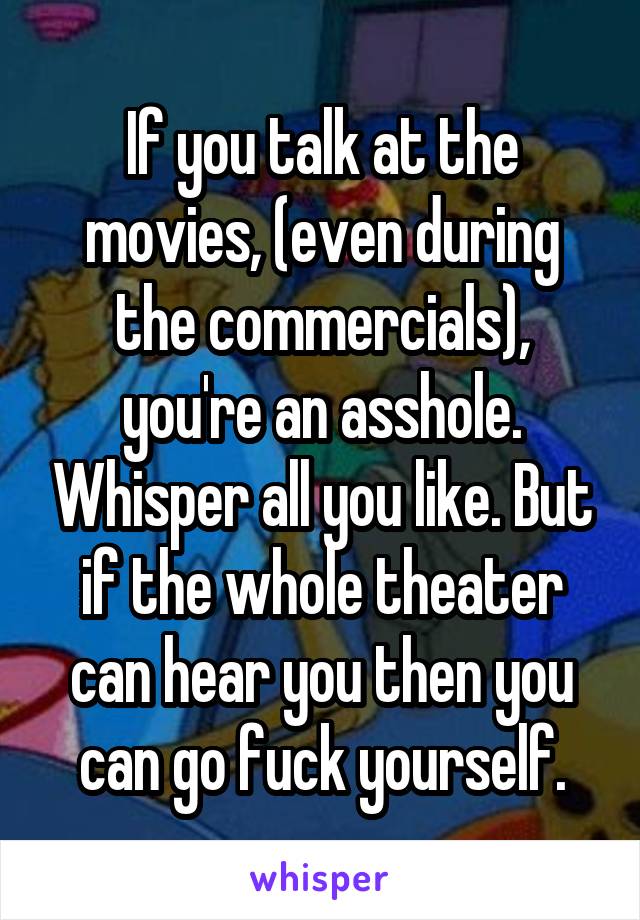 If you talk at the movies, (even during the commercials), you're an asshole. Whisper all you like. But if the whole theater can hear you then you can go fuck yourself.