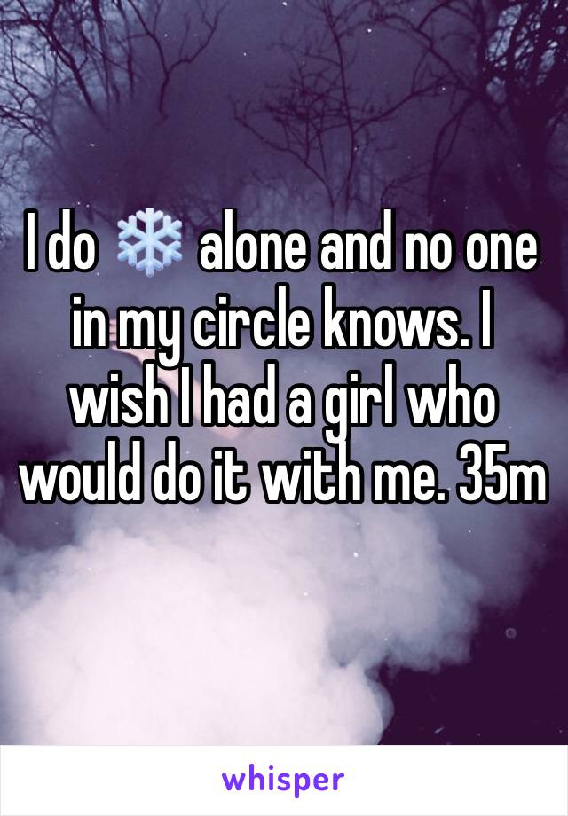 I do ❄️ alone and no one in my circle knows. I wish I had a girl who would do it with me. 35m 