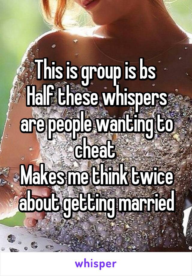 This is group is bs 
Half these whispers are people wanting to cheat 
Makes me think twice about getting married