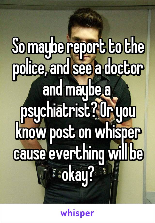 So maybe report to the police, and see a doctor and maybe a  psychiatrist? Or you know post on whisper cause everthing will be okay?