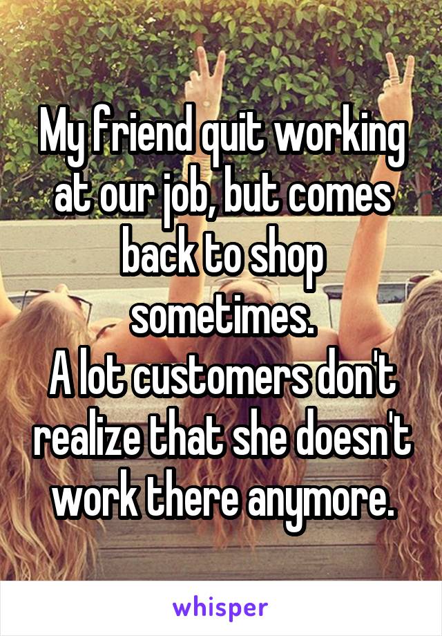 My friend quit working at our job, but comes back to shop sometimes.
A lot customers don't realize that she doesn't work there anymore.