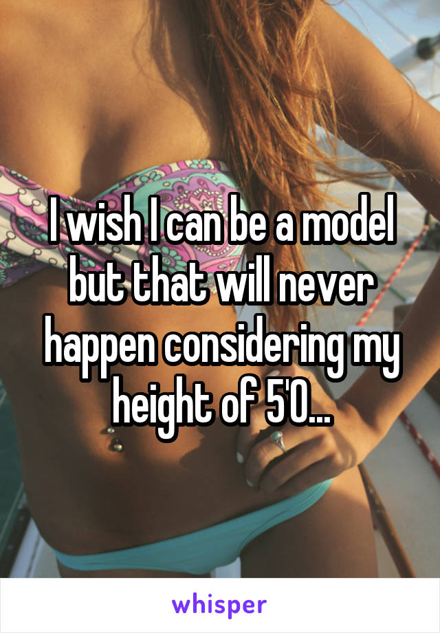 I wish I can be a model but that will never happen considering my height of 5'0...
