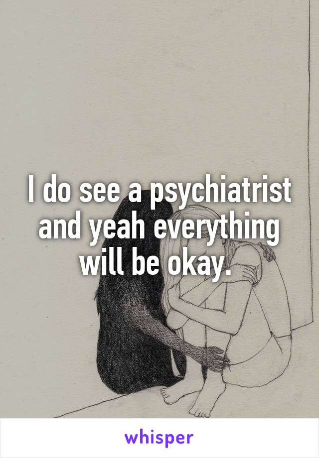 I do see a psychiatrist and yeah everything will be okay. 