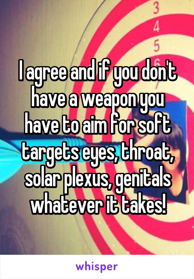 I agree and if you don't have a weapon you have to aim for soft targets eyes, throat, solar plexus, genitals whatever it takes!