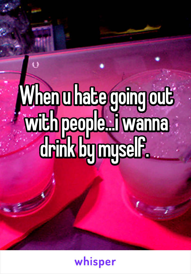 When u hate going out with people...i wanna drink by myself. 
